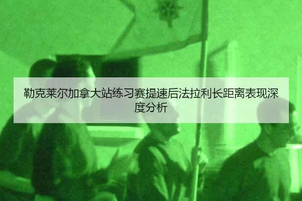 勒克莱尔加拿大站练习赛提速后法拉利长距离表现深度分析
